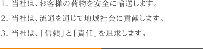 1. 当社は、お客様の荷物を安全に輸送します。2. 当社は、流通を通じて地域社会に貢献します。3. 当社は、「信頼」と「責任」を追求します。